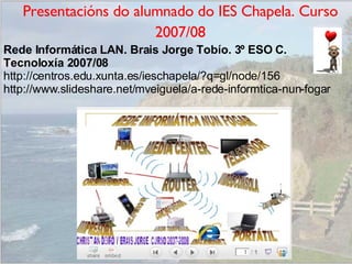 Presentacións do alumnado do IES Chapela. Curso 2007/08 Rede Informática LAN. Brais Jorge Tobío. 3º ESO C. Tecnoloxía 2007/08 http://centros.edu.xunta.es/ieschapela/?q=gl/node/156 http://www.slideshare.net/mveiguela/a-rede-informtica-nun-fogar 