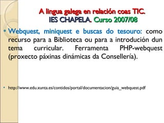 A lingua galega en relación coas TIC.  IES CHAPELA .  Curso 2007/08 Webquest, miniquest e buscas do tesouro:  como recurso para a Biblioteca ou para a introdución dun tema curricular. Ferramenta PHP-webquest (proxecto páxinas dinámicas da Consellería).  http://www.edu.xunta.es/contidos/portal/documentacion/guia_webquest.pdf 