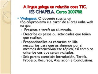A lingua galega en relación coas TIC.  IES CHAPELA .  Curso 2007/08 Webquest:  O docente  suscita un tópico/problema e a partir de aí crea unha web na que: Presenta a tarefa ao alumnado. Descríbe os pasos ou actividades que teñen que realizar. Proporciónalles os recursos en liña necesarios para que os alumnos por si mesmos desenvolvan ese tópico, así como os criterios cos que serán avaliados. Seis partes  esenciais: Introdución, Tarefa, Proceso, Recursos, Avaliación e Conclusións. 