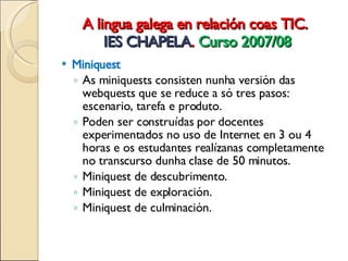A lingua galega en relación coas TIC.  IES CHAPELA .  Curso 2007/08 Miniquest As miniquests consisten nunha versión das webquests que se reduce a só tres  pasos:  escenario, tarefa e produto. Poden ser construídas por docentes experimentados no uso de Internet en 3 ou 4 horas e os estudantes realízanas completamente no transcurso dunha  clase de 50 minutos. Miniquest de descubrimento. Miniquest de exploración. Miniquest de culminación. 