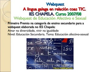 Webquest A lingua galega en relación coas TIC.  IES CHAPELA .  Curso 2007/08 Webquest de Educación Afectivo e Sexual  Primeiro Premio na categoría de ensino secundario para a webquest elaborada no IES Chapela: Amar na diversidade, vivir na igualdade Nivel: Educacíón Secundaria. Tema: Educación afectivo-sexual  