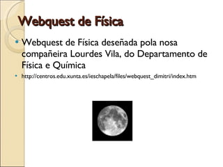 Webquest de Física Webquest de Física deseñada pola nosa compañeira Lourdes Vila, do Departamento de Física e Química http://centros.edu.xunta.es/ieschapela/files/webquest_dimitri/index.htm 