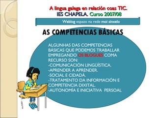 A lingua galega en relación coas TIC.  IES CHAPELA .  Curso 2007/08 AS COMPETENCIAS BÁSICAS ALGUNHAS DAS COMPETENCIAS BÁSICAS QUE PODEMOS TRABALLAR EMPREGANDO  OS BLOGUES  COMA RECURSO SON: -COMUNICACIÓN LINGÜÍSTICA. -APRENDER A APRENDER. -SOCIAL E CIDADÁ. -TRATAMENTO DA INFORMACIÓN E COMPETENCIA DIXITAL. -AUTONOMÍA E INICIATIVA  PERSOAL Weblog  espazo na rede  moi sinxelo 