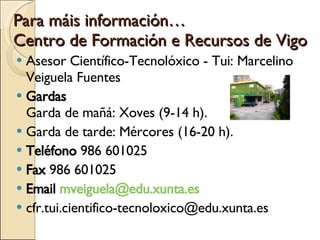 Para máis información… Centro de Formación e Recursos de Vigo  Asesor Científico-Tecnolóxico - Tui: Marcelino Veiguela Fuentes  Gardas    Garda de mañá: Xoves (9-14 h). Garda de tarde: Mércores (16-20 h). Teléfono  986 601025  Fax  986 601025  Email  mveiguela@edu.xunta.es  [email_address] 