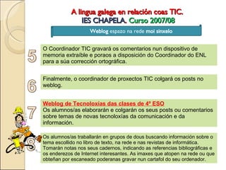A lingua galega en relación coas TIC.  IES CHAPELA .  Curso 2007/08 Weblog  espazo na rede  moi sinxelo O Coordinador TIC gravará os comentarios nun dispositivo de memoria extraíble e poraos a disposición do Coordinador do ENL para a súa corrección ortográfica. Finalmente, o coordinador de proxectos TIC colgará os posts no weblog. Weblog de Tecnoloxías das clases de 4º ESO Os alumnos/as elaborarán e colgarán os seus posts ou comentarios sobre temas de novas tecnoloxías da comunicación e da información. Os alumnos/as traballarán en grupos de dous buscando información sobre o tema escollido no libro de texto, na rede e nas revistas de informática. Tomarán notas nos seus cadernos, indicando as referencias bibliográficas e os enderezos de Internet interesantes. As imaxes que atopen na rede ou que obteñan por escaneado poderanas gravar nun cartafol do seu ordenador. 