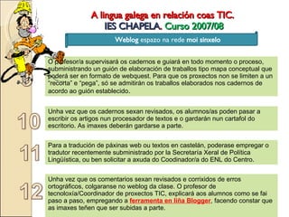A lingua galega en relación coas TIC.  IES CHAPELA .  Curso 2007/08 Weblog  espazo na rede  moi sinxelo O profesor/a supervisará os cadernos e guiará en todo momento o proceso, subministrando un guión de elaboración de traballos tipo mapa conceptual que poderá ser en formato de webquest. Para que os proxectos non se limiten a un “recorta” e “pega”, só se admitirán os traballos elaborados nos cadernos de acordo ao guión establecido . Unha vez que os cadernos sexan revisados, os alumnos/as poden pasar a escribir os artigos nun procesador de textos e o gardarán nun cartafol do escritorio. As imaxes deberán gardarse a parte. Para a tradución de páxinas web ou textos en castelán, poderase empregar o tradutor recentemente subministrado por la Secretaría Xeral de Política Lingüística, ou ben solicitar a axuda do Coodinador/a do ENL do Centro. Unha vez que os comentarios sexan revisados e corrixidos de erros ortográficos, colgaranse no weblog da clase. O profesor de tecnoloxía/Coordinador de proxectos TIC, explicará aos alumnos como se fai paso a paso, empregando a  ferramenta en liña Blogger , facendo constar que as imaxes teñen que ser subidas a parte. 