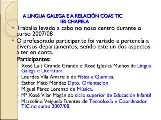 A LINGUA GALEGA E A RELACIÓN COAS TIC   IES CHAPELA Traballo levado a cabo no noso centro durante o curso 2007/08 O profesorado participante foi variado e pertencía a diversos departamentos, sendo este un dos aspectos a ter en conta.  Participantes: Xosé Luís Grande Grande e Xosé Iglesias Muíños de  Lingua Galega e Literatura. Lourdes Vila Amarelle de  Física e Química . Esther Mato Méndez  Dpto. Orientación Miguel Pérez Lorenzo de  Música. Mª Xosé Vilar Magán do  ciclo superior de Educación Infantil Marcelino Veiguela Fuentes de  Tecnoloxía e Coordinador TIC no curso 2007/08 .  
