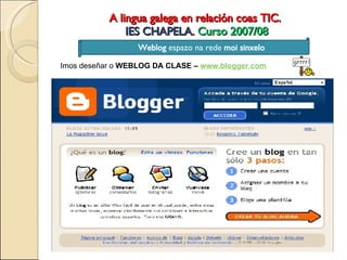 A lingua galega en relación coas TIC.  IES CHAPELA .  Curso 2007/08 Weblog  espazo na rede  moi sinxelo Imos deseñar o  WEBLOG DA CLASE –  www.blogger.com 