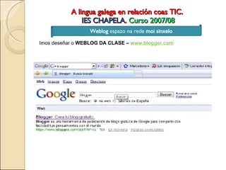 A lingua galega en relación coas TIC.  IES CHAPELA .  Curso 2007/08 Weblog  espazo na rede  moi sinxelo Imos deseñar o  WEBLOG DA CLASE –  www.blogger.com 