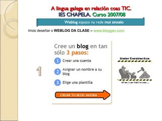 A lingua galega en relación coas TIC.  IES CHAPELA .  Curso 2007/08 Weblog  espazo na rede  moi sinxelo Imos deseñar o  WEBLOG DA CLASE –  www.blogger.com 