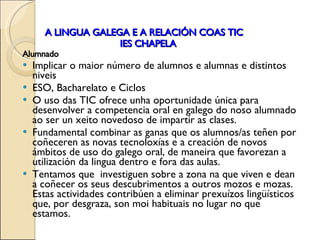 A LINGUA GALEGA E A RELACIÓN COAS TIC   IES CHAPELA Alumnado Implicar o maior número de alumnos e alumnas e distintos niveis ESO, Bacharelato e Ciclos O uso das TIC ofrece unha oportunidade única para desenvolver a competencia oral en galego do noso alumnado ao ser un xeito novedoso de impartir as clases.  Fundamental combinar as ganas que os alumnos/as teñen por coñeceren as novas tecnoloxías e a creación de novos ámbitos de uso do galego oral, de maneira que  favorezan  a utilización da lingua dentro e fora das aulas.  Tentamos que  investiguen sobre a zona na que viven e dean a coñecer os seus descubrimentos a outros mozos e mozas. Estas actividades contribúen a eliminar prexuízos lingüísticos que, por desgraza, son moi habituais no lugar no que estamos. 