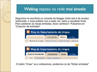 Weblog  espazo na rede  moi sinxelo Seguimos no escritorio ou consola de blogger (todo isto é de acceso restrinxido, o noso público non o pode ver, salvo o resultado final). Para xestionar as nosas entradas, facer cambios?. Pulsamos en "Creación de entradas" O botón “Crear” xa o coñecemos, probemos co de "Editar entradas" 