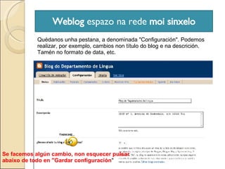 Weblog  espazo na rede  moi sinxelo Quédanos unha pestana, a denominada "Configuración". Podemos realizar, por exemplo, cambios non título do blog e na descrición.  Tamén no formato de data, etc. Se facemos algún cambio, non esquecer pulsar abaixo de todo en "Gardar configuración " 