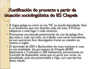 Xustificación do proxecto a partir da situación sociolingüística do IES Chapela   A língua galega ou entra xa nas TIC ou queda descolgada. Este é un fenómeno que nos absorbe cada vez máis. É Preciso adaptarse a cada lugar e cada situación. Precisamos una elevada potenciación do uso do galego fóra das aulas e, cada vez máis, no traballo coas novas tecnoloxías, se non queremos ficar descolgados frente ao castelán ou mesmo o inglés. O alumnado de ESO e Bacharelato do noso instituto é, case na súa totalidade, das parroquias de Chapela (8.000 habitantes) e Trasmañó (1.200 habitantes), pertencentes ao Concello de Redondela, a índa que en parte son rurais, na actualidade, pola súa proximidade a Vigo, son case barrios desta cidade. 