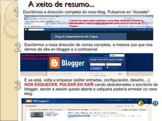 A xeito de resumo... E xa está, volta a empezar (editar entradas, configuración, deseño,...).  NON ESQUECER, PULSAR EN SAÍR  cando abandonedes o escritorio de blogger, senón a sesión queda aberta e calquera podería enredar co voso blog. Escribimos a dirección completa do noso blog. Pulsamos en “Acceder” Escribimos a nosa dirección de correo completa, a mesma coa que nos demos de alta en blogger e o contrasinal 