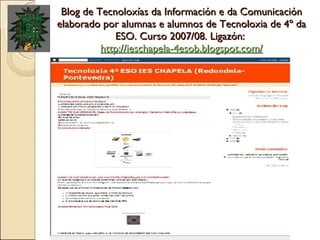 Blog de Tecnoloxías da Información e da Comunicación elaborado por alumnas e alumnos de Tecnoloxia de 4º da ESO. Curso 2007/08. Ligazón:  http://ieschapela-4esob.blogspot.com/ 
