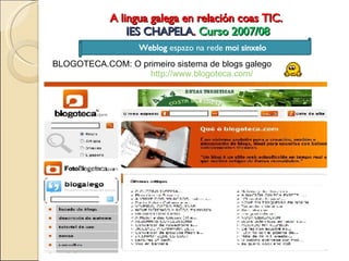 A lingua galega en relación coas TIC.  IES CHAPELA .  Curso 2007/08 Weblog  espazo na rede  moi sinxelo BLOGOTECA.COM: O primeiro sistema de blogs galego http://www.blogoteca.com/ 