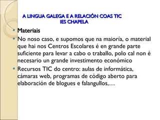 A LINGUA GALEGA E A RELACIÓN COAS TIC   IES CHAPELA Materiais No noso caso, e supomos que na maioría, o material que hai nos Centros Escolares é en grande parte suficiente para levar a cabo o traballo, polo cal non é necesario un grande investimento económico Recursos TIC do centro: aulas de informática, cámaras web, programas de código aberto para elaboración de blogues e falangullos,… 