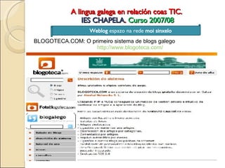 A lingua galega en relación coas TIC.  IES CHAPELA .  Curso 2007/08 Weblog  espazo na rede  moi sinxelo BLOGOTECA.COM: O primeiro sistema de blogs galego http://www.blogoteca.com/ 