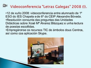 12 de xuño 2008: videoconferencia entre alumnado de 1º ESO do IES Chapela e de 6º do CEIP Alexandre Bóveda.  Resolución conxunta das preguntas das Unidades Didácticas sobre Xosé Mª Álvarez Blázquez e unha lectura de poesías escollidas.  Empregáronse os recursos TIC de ámbolos dous Centros, así como coa aplicación Skype.  