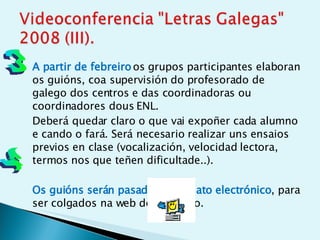 A partir de febreiro   os grupos participantes elaboran os guións, coa supervisión do profesorado de galego dos centros e das coordinadoras ou coordinadores dous ENL.  Deberá quedar claro o que vai expoñer cada alumno e cando o fará. Será necesario realizar uns ensaios previos en clase (vocalización, velocidad lectora, termos nos que teñen dificultade..).  Os guións serán pasados a formato electrónico , para ser colgados na web do proxecto.  3 4 