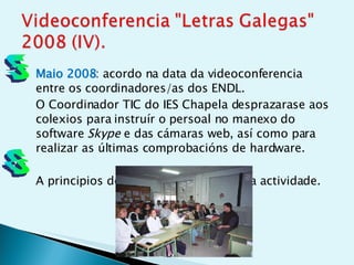 Maio 2008 : acordo na data da videoconferencia entre os coordinadores/as dos ENDL.  O Coordinador TIC do IES Chapela desprazarase aos colexios para instruír o persoal no manexo do software  Skype  e das cámaras web, así como para realizar as últimas comprobacións de hardware.  A principios de xuño 2008 realizouse a actividade.  5 6 