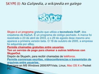 Skype é un programa  gratuito que utiliza a  tecnoloxía VoIP , dos creadores de KaZaA. É un programa de código pechado. A marca foi rexistrada o 23 de abril de 2003, e o 29 de agosto dese mesmo ano aparece a primeira versión beta. O 18 de outubro de 2005, a empresa foi adquirida por eBay. Permite chamadas gratuitas entre usuarios .  Ten un servizo de pago para chamar a outros teléfonos con SkypeOut.   Dispón de SkypeIn, para recibir chamadas de  teléfonos.   Permite conversas escritas, videoconferencias e transmisión de arquivos entre usuarios .  Funciona en MS Windows 2000/XP/Vista, Linux,  Mac OS X e  Pocket PC.  