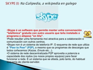 Skype é un software que permite manter unha conversación "telefónica" gratuíta con outro usuario que teña instalado o programa e atópese "en liña".  Pode resultar unha ferramenta moi atractiva para a colaboración e comunicación con outros centros. Skype non é un sistema de telefonía IP. O esquema de rede que utiliza é  "Peer to Peer" (P2P),  o mesmo que os programas de descargas que todos coñecemos ( Kazaa, Emule  etc...).  O sistema de rede descentralizada P2P aproveita a potencia e capacidade dos nodos (os nosos propios equipos) para facer funcionar a rede. É un sistema que se afasta, polo tanto, do habitual esquema de cliente-servidor. 