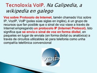 Voz sobre Protocolo de Internet , tamén chamado Voz sobre IP, VozIP, VoIP (polas súas siglas en inglés), é un grupo de recursos que fan posible que o sinal de voz viaxe a través de Internet empregando  un protocolo IP (Internet Protocol).  Isto significa que  se envía o sinal de voz en forma dixital , en paquetes en lugar de enviala (en forma dixital ou analóxica) a través de circuítos utilizables só para telefonía como unha compañía telefónica convencional 