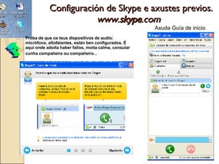 Configuración de Skype e axustes previos. www. skype .com    Axuda Guía de inicio Proba de que os teus dispositivos de audio: micrófono, altofalantes, están ben configurados. É aquí onde adoita haber fallos, moita calma, consular cunha compañeira ou compañeiro...   1 