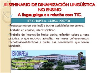 III SEMINARIO DE DINAMIZACIÓN LINGÜÍSTICA NO ENSINO A lingua galega e a relación coas TIC. IES CHAPELA. CURSO 2007/08 Proxecto marco que inclúe outras actividades no centro.  Traballo en equipo, interdisciplinar.  Traballo de innovación froito dunha reflexión sobre a nosa práctica, o que motivou actualizar os nosos coñecementos tecnolóxico-didácticos a partir das necesidades que foron xurdindo. 