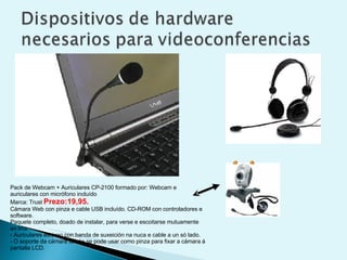 Pack de Webcam + Auriculares CP-2100 formado por: Webcam e auriculares con micrófono incluído  Marca: Trust  Prezo:19,95.   Cámara Web con pinza e cable USB incluído. CD-ROM con controladores e software. Paquete completo, doado de instalar, para verse e escoitarse mutuamente en liña. - Auriculares estéreo con banda de suxeición na nuca e cable a un só lado. - O soporte da cámara tamén se pode usar como pinza para fixar a cámara á pantalla LCD.   