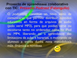 Proxecto de aprendizaxe colaborativo con TIC: Proxecto  Podcast  (Falangullo) O  podcasting  constitúe un novo xeito de comunicarse que permite distribuír contidos educativos en forma de arquivos de audio (polo xeral MP3), para que poidan verse ou escoitarse tanto no ordenador coma no iPod ou MP4, liberando así a aprendizaxe das limitacións de aulas e horarios, e motivando os alumnos a través dunha nova metodoloxía máis dinámica e novidosa Proxecto de aprendizaxe colaborativo con TIC:  Proxecto  Podcast  (Falangullo) IES Chapela. Curso 2007/08. 