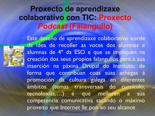 Proxecto de aprendizaxe colaborativo con TIC: Proxecto  Podcast  (Falangullo) Este deseño de aprendizaxe colaborativo xorde da idea de recoller as voces dos alumnos e alumnas de 4º da ESO e que se impliquen na creación dos seus propios falangullos para a súa inserción na páxina Drupal do Instituto, de forma que contribúan coas súas achegas á promoción da cultura galega en diferentes ámbitos (temas transversais do currículo, tecnoloxías,…) é que melloren a súa competencia comunicativa sacando o máximo proveito que Internet lle pon ao seu alcance Proxecto de aprendizaxe colaborativo con TIC:  Proxecto  Podcast  (Falangullo) 