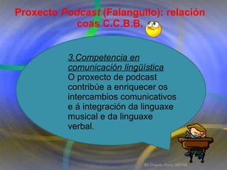 Proxecto de aprendizaxe colaborativo con TIC: Proxecto  Podcast  (Falangullo) Proxecto  Podcast  (Falangullo): relación coas C.C.B.B. 3.Competencia en comunicación lingüística O proxecto de podcast contribúe a enriquecer os intercambios comunicativos e á integración da linguaxe musical e da linguaxe verbal .  IES Chapela. Curso 2007/08. 