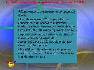 Proxecto de aprendizaxe colaborativo con TIC: Proxecto  Podcast  (Falangullo) 4.Tratamento da información e competencia dixital •  Uso de recursos TIC que posibilitan o coñecemento de hardware e software musical, distintos formatos de audio dixital e as técnicas de tratamento e gravación de son.  •  Aproveitamento do hardware e software musical como ferramenta de autoaprendizaxe e a súa posible integración nas actividades de lecer.  •  Espacial consideración ó uso de produtos musicais e a súa relación coa súa distribución e os dereitos de autor.  Proxecto  Podcast  (Falangullo): relación coas C.C.B.B. IES Chapela. Curso 2007/08. 