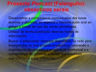Proxecto de aprendizaxe colaborativo con TIC: Proxecto  Podcast  (Falangullo) Desenvolver a competencia comunicativa das nosas alumnas e alumnos, en especial a comunicación oral en galego a través do uso das novas tecnoloxías.  Utilizar de forma autónoma diversas fontes de información. Buscar e seleccionar recursos dispoñibles na rede para incorporalos ás súas propias producións, valorando a importancia do respecto á propiedade intelectual e a conveniencia de recorrer a fontes que autoricen expresamente a súa utilización.  Proxecto  Podcast  (Falangullo): obxectivos xerais IES Chapela. Curso 2007/08. 