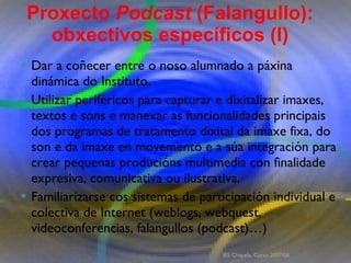 Proxecto de aprendizaxe colaborativo con TIC: Proxecto  Podcast  (Falangullo) Dar a coñecer entre o noso alumnado a páxina dinámica do Instituto.  Utilizar periféricos para capturar e dixitalizar imaxes, textos e sons e manexar as funcionalidades principais dos programas de tratamento dixital da imaxe fixa, do son e da imaxe en movemento e a súa integración para crear pequenas producións multimedia con finalidade expresiva, comunicativa ou ilustrativa.  Familiarizarse cos sistemas de participación individual e colectiva de Internet (weblogs, webquest, videoconferencias, falangullos (podcast)…)  Proxecto  Podcast  (Falangullo): obxectivos específicos (I) IES Chapela. Curso 2007/08. 