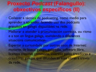 Proxecto de aprendizaxe colaborativo con TIC: Proxecto  Podcast  (Falangullo) Coñecer a técnica de podcasting, como medio para aprender a aprender facendo uso dos podcasts gratuítos en galego dispoñibles na rede.  Mellorar e atender á pronunciación correcta, ou ritmo e a ton en lingua galega, atendendo a diferentes situacións comunicativas.  Espertar a curiosidade por outros usos de Internet: motores de busca galego, galipedia, software libre, licenzas creative commons, interese polas creadoras e creadores galegas que difunden as súas obras a través da rede.  Coñecer a técnica de podcasting, como medio para aprender a aprender facendo uso dos podcasts gratuítos en galego dispoñibles na rede.  Mellorar e atender á pronunciación correcta, ou ritmo e a ton en lingua galega, atendendo a diferentes situacións comunicativas.  Espertar a curiosidade por outros usos de Internet: motores de busca galego, galipedia, software libre, licenzas creative commons, interese polas creadoras e creadores galegas que difunden as súas obras a través da rede.  Proxecto  Podcast  (Falangullo): obxectivos específicos (II) IES Chapela. Curso 2007/08. 