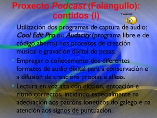 Proxecto de aprendizaxe colaborativo con TIC: Proxecto  Podcast  (Falangullo) Utilización dos programas de captura de audio:  Cool Edit Pro  ou  Audacity  (programa libre e de código aberto) nos procesos de creación musical e gravación dixital de pezas.  Empregar o coñecemento dos diferentes formatos de audio dixital para a conservación e a difusión de creacións propias e alleas.  Lectura en voz alta con dicción, entoación e ritmo   correctos, incidindo especialmente na adecuación aos   patróns fonéticos do galego e na atención aos signos de   puntuación.  Proxecto  Podcast  (Falangullo): contidos (I) 