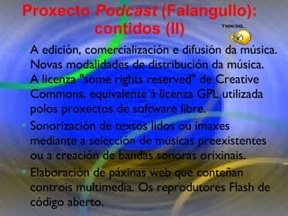 Proxecto de aprendizaxe colaborativo con TIC: Proxecto  Podcast  (Falangullo) A edición, comercialización e difusión da música. Novas modalidades de distribución da música.  A licenza "some rights reserved" de Creative Commons, equivalente á licenza GPL utilizada polos proxectos de software libre.  Sonorización de textos lidos ou imaxes mediante a selección de músicas preexistentes ou a creación de bandas sonoras orixinais.  Elaboración de páxinas web que conteñan controis   multimedia. Os reprodutores Flash de código aberto. Proxecto  Podcast  (Falangullo): contidos (II) 