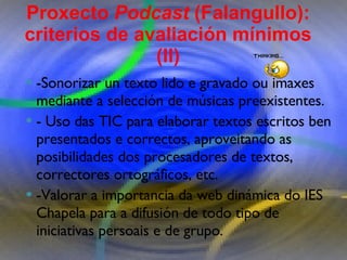 Proxecto de aprendizaxe colaborativo con TIC: Proxecto  Podcast  (Falangullo) -Sonorizar un texto lido e gravado ou imaxes mediante a selección de músicas preexistentes.  - Uso das TIC para elaborar textos escritos ben presentados e correctos, aproveitando as posibilidades dos procesadores de textos, correctores ortográficos, etc.  -Valorar a importancia da web dinámica do IES Chapela para a difusión de todo tipo de iniciativas persoais e de grupo. Proxecto  Podcast  (Falangullo): criterios de avaliación mínimos (II) 