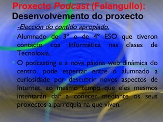 Proxecto de aprendizaxe colaborativo con TIC: Proxecto  Podcast  (Falangullo) -Elección do contido apropiado. Alumnado de 3º e de 4º ESO que tiveron contacto coa Informática nas clases de Tecnoloxía. O podcasting e a nova páxina web dinámica do centro, pode espertar entre o alumnado a curiosidade por descubrir novos aspectos de Internet, ao mesmo tempo que eles mesmos intentarán dar a coñecer mediante os seus proxectos a parroquia na que viven.  Proxecto  Podcast  (Falangullo):  Desenvolvemento do proxecto   