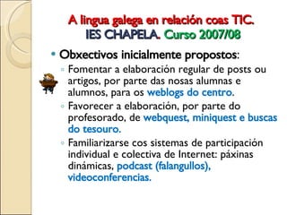 A lingua galega en relación coas TIC.  IES CHAPELA .  Curso 2007/08 Obxectivos inicialmente propostos : Fomentar a elaboración regular de posts ou artigos, por parte das nosas alumnas e alumnos, para os  weblogs do centro . Favorecer a elaboración, por parte do profesorado, de  webquest, miniquest e buscas do tesouro. Familiarizarse cos sistemas de participación individual e colectiva de Internet: páxinas dinámicas,  podcast (falangullos), videoconferencias. 