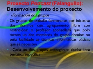 Proxecto de aprendizaxe colaborativo con TIC: Proxecto  Podcast  (Falangullo) -Formación dos grupos Os grupos de traballo formaranse por iniciativa dos alumnos cun agrupamento libre con restricións: o profesor aconsellará que polo menos un dos membros do grupo domine ou teña facilidade as técnicas informáticas básicas que se necesiten . Cada un dos grupos encargarase dunha área temática específica  Proxecto  Podcast  (Falangullo):  Desenvolvemento do proxecto   