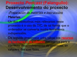 Proxecto de aprendizaxe colaborativo con TIC: Proxecto  Podcast  (Falangullo) -Preparación de materiais e instruccións Materiais   Un dos obxectivos máis relevantes neste proxecto é o uso de TIC, de tal forma que o ordenador se converta nunha ferramenta indispensable. De seguido preséntase unha táboa cos  recursos de hardware e de software  necesarios para o correcto desenvolvemento do proxecto, en calquera das súas fases.  Proxecto  Podcast  (Falangullo):  Desenvolvemento do proxecto   