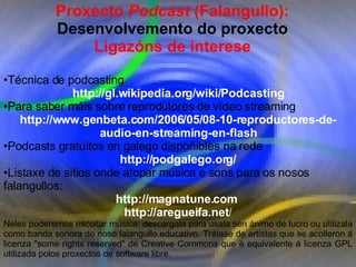 Proxecto de aprendizaxe colaborativo con TIC: Proxecto  Podcast  (Falangullo) Proxecto  Podcast  (Falangullo):  Desenvolvemento do proxecto Ligazóns de interese Técnica de podcasting http://gl.wikipedia.org/wiki/Podcasting Para saber máis sobre reprodutores de vídeo streaming  http://www.genbeta.com/2006/05/08-10-reproductores-de-audio-en-streaming-en-flash Podcasts gratuítos en galego dispoñibles na rede  http://podgalego.org/ Listaxe de sitios onde atopar música e sons para os nosos falangullos: http://magnatune.com  http://aregueifa.net / Neles poderemos escoitar música, descargala para usala sen ánimo de lucro ou utilizala como banda sonora do noso falangullo educativo. Trátase de artistas que se acolleron á licenza "some rights reserved" de Creative Commons que é equivalente á licenza GPL utilizada polos proxectos de software libre.  