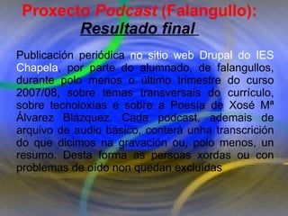Proxecto de aprendizaxe colaborativo con TIC: Proxecto  Podcast  (Falangullo) Proxecto  Podcast  (Falangullo): Resultado final  Publicación periódica  no sitio web Drupal do IES Chapela , por parte do alumnado, de falangullos, durante polo menos o último trimestre do curso 2007/08, sobre temas transversais do currículo, sobre tecnoloxías e sobre a Poesía de Xosé Mª Álvarez Blázquez. Cada podcast, ademais de arquivo de audio básico, conterá unha transcrición do que dicimos na gravación ou, polo menos, un resumo. Desta forma as persoas xordas ou con problemas de oído non quedan excluídas 
