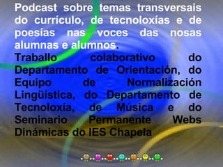 Proxecto de aprendizaxe colaborativo con TIC: Proxecto  Podcast  (Falangullo) Podcast sobre temas transversais do currículo, de tecnoloxías e de poesías nas voces das nosas alumnas e alumnos .  Traballo colaborativo do Departamento de Orientación, do Equipo de Normalización Lingüística, do Departamento de Tecnoloxía, de Música e do Seminario Permanente Webs Dinámicas do IES Chapela 