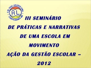 III SEMINÁRIO
DE PRÁTICAS E NARRATIVAS
    DE UMA ESCOLA EM
       MOVIMENTO
AÇÃO DA GESTÃO ESCOLAR –
         2012
 